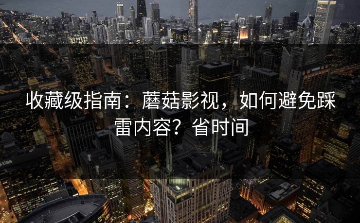 收藏级指南：蘑菇影视，如何避免踩雷内容？省时间