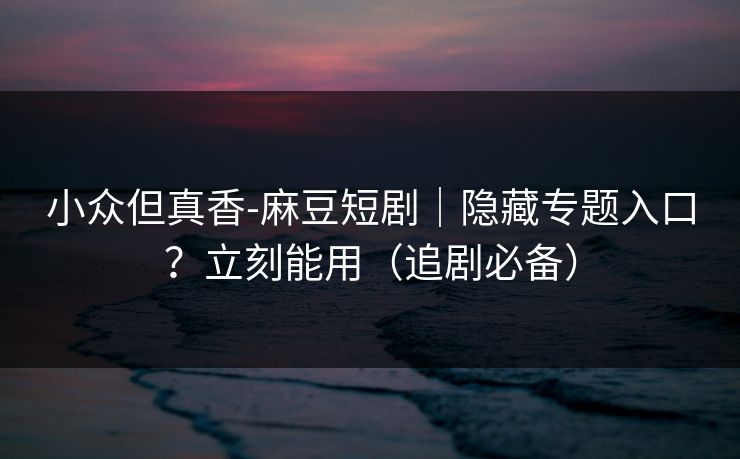 小众但真香-麻豆短剧｜隐藏专题入口？立刻能用（追剧必备）