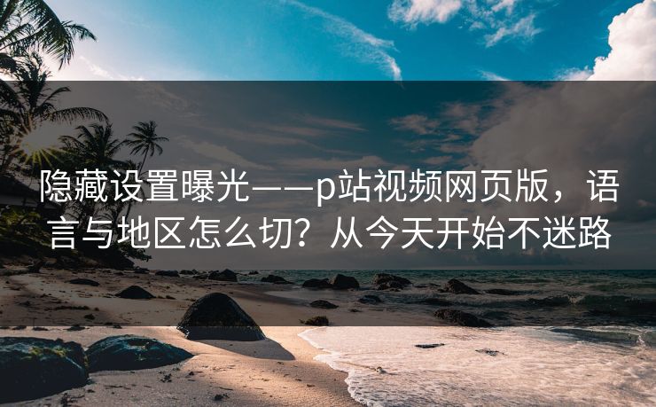 隐藏设置曝光——p站视频网页版，语言与地区怎么切？从今天开始不迷路