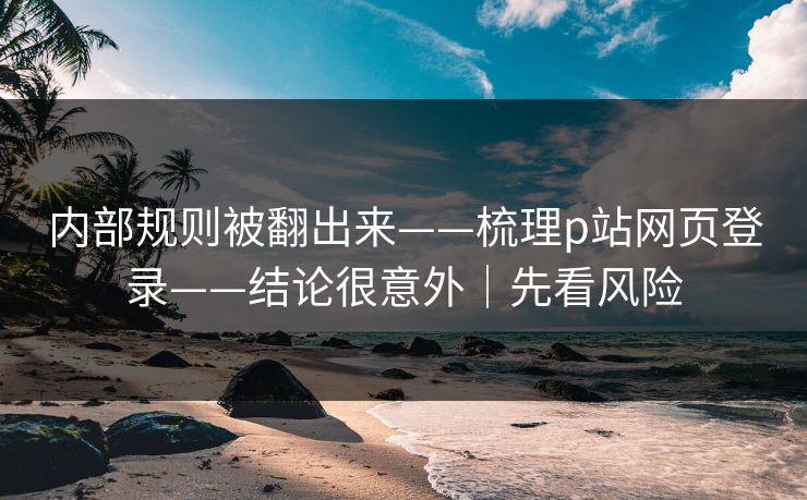 内部规则被翻出来——梳理p站网页登录——结论很意外｜先看风险