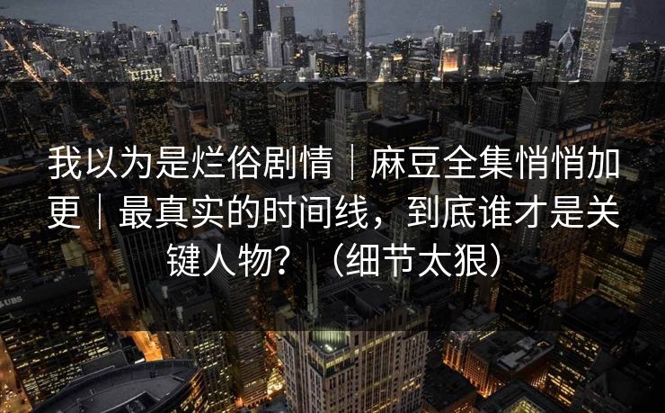 我以为是烂俗剧情｜麻豆全集悄悄加更｜最真实的时间线，到底谁才是关键人物？（细节太狠）