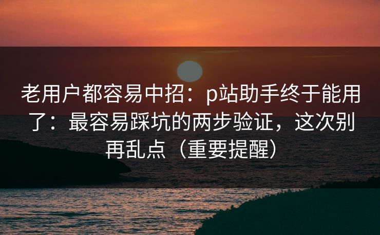 老用户都容易中招：p站助手终于能用了：最容易踩坑的两步验证，这次别再乱点（重要提醒）