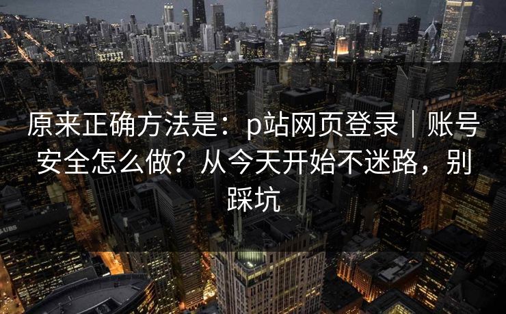 原来正确方法是：p站网页登录｜账号安全怎么做？从今天开始不迷路，别踩坑