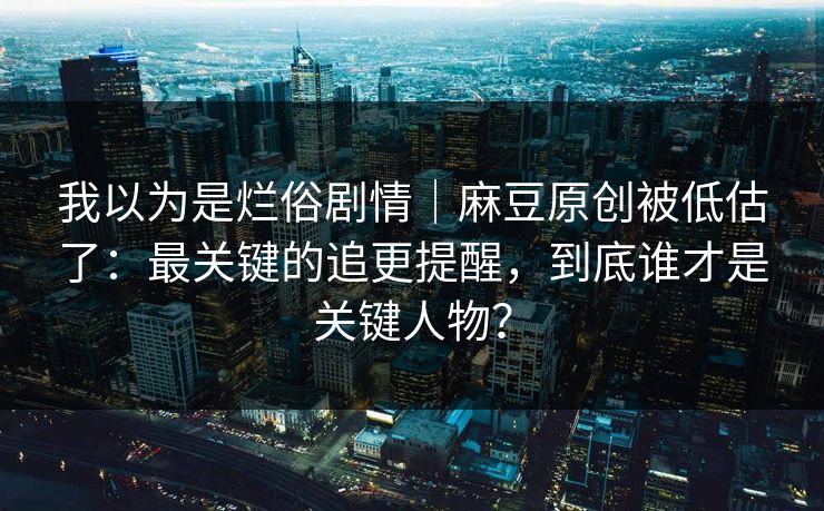 我以为是烂俗剧情｜麻豆原创被低估了：最关键的追更提醒，到底谁才是关键人物？
