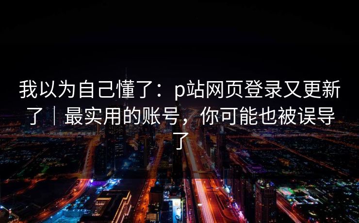 我以为自己懂了：p站网页登录又更新了｜最实用的账号，你可能也被误导了