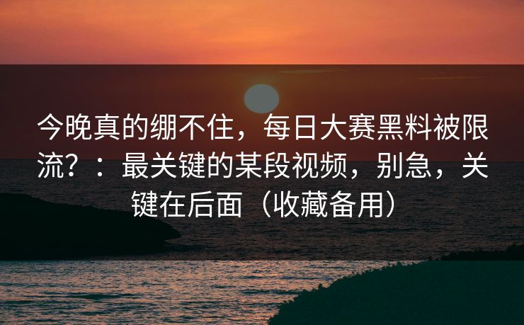今晚真的绷不住，每日大赛黑料被限流？：最关键的某段视频，别急，关键在后面（收藏备用）