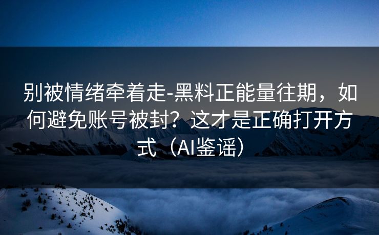 别被情绪牵着走-黑料正能量往期，如何避免账号被封？这才是正确打开方式（AI鉴谣）