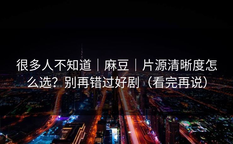 很多人不知道｜麻豆｜片源清晰度怎么选？别再错过好剧（看完再说）