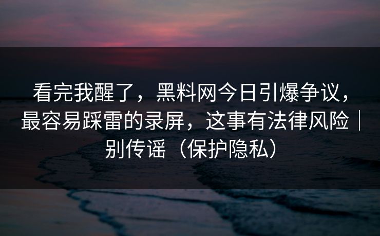 看完我醒了，黑料网今日引爆争议，最容易踩雷的录屏，这事有法律风险｜别传谣（保护隐私）