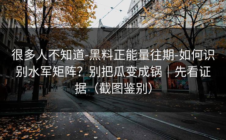 很多人不知道-黑料正能量往期-如何识别水军矩阵？别把瓜变成锅｜先看证据（截图鉴别）