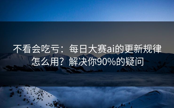 不看会吃亏：每日大赛ai的更新规律怎么用？解决你90%的疑问