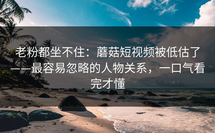 老粉都坐不住：蘑菇短视频被低估了——最容易忽略的人物关系，一口气看完才懂