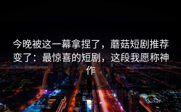 今晚被这一幕拿捏了，蘑菇短剧推荐变了：最惊喜的短剧，这段我愿称神作