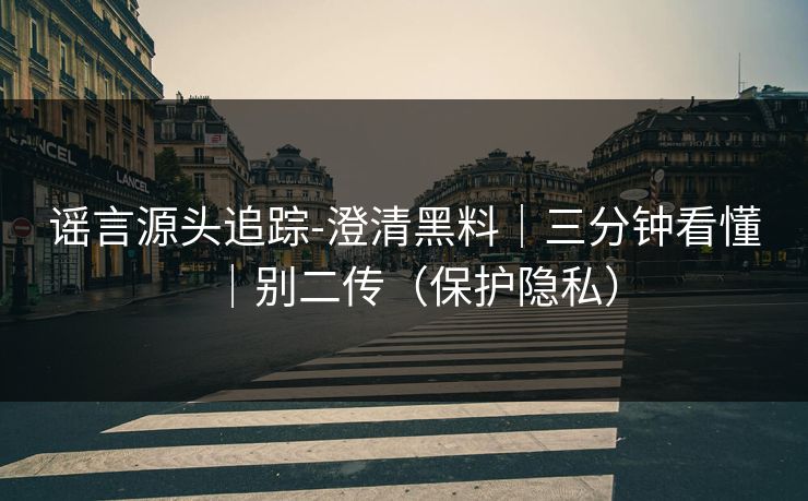 谣言源头追踪-澄清黑料｜三分钟看懂｜别二传（保护隐私）