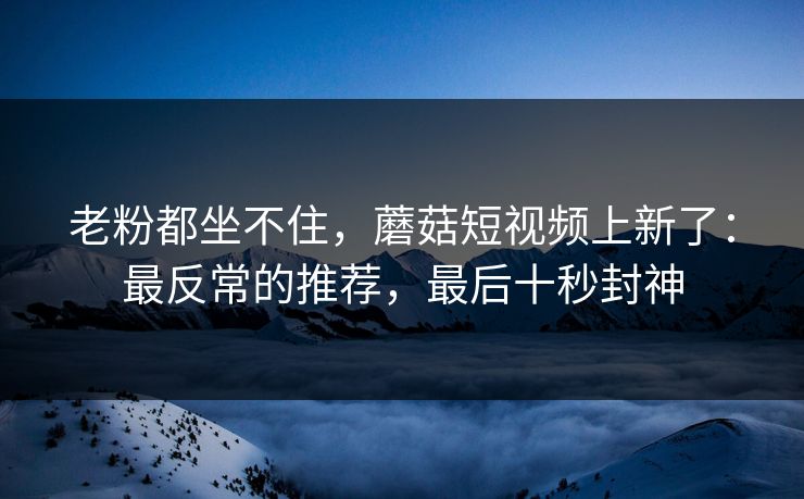 老粉都坐不住，蘑菇短视频上新了：最反常的推荐，最后十秒封神
