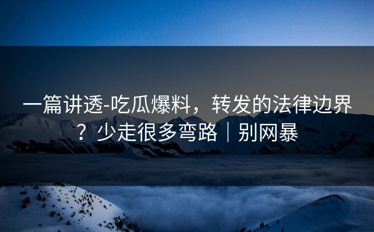 一篇讲透-吃瓜爆料，转发的法律边界？少走很多弯路｜别网暴