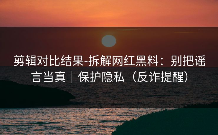 剪辑对比结果-拆解网红黑料：别把谣言当真｜保护隐私（反诈提醒）