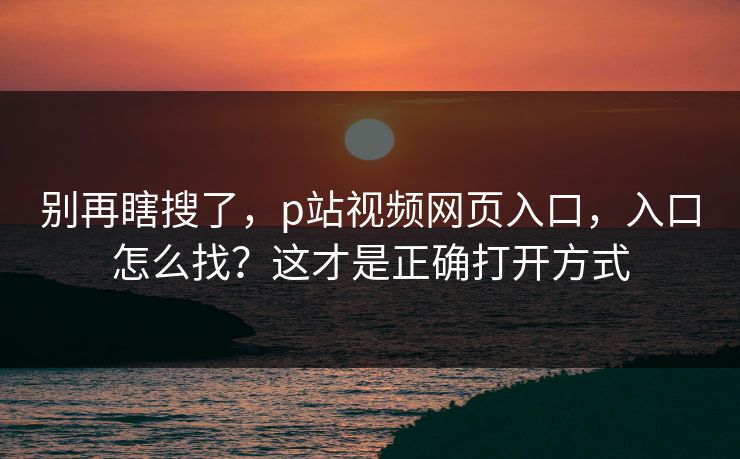别再瞎搜了，p站视频网页入口，入口怎么找？这才是正确打开方式