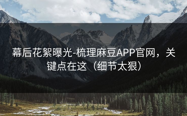 幕后花絮曝光-梳理麻豆APP官网，关键点在这（细节太狠）