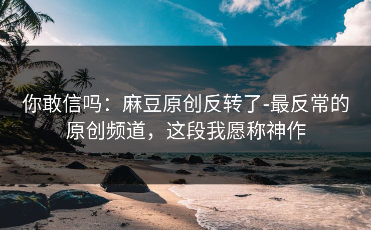 你敢信吗：麻豆原创反转了-最反常的原创频道，这段我愿称神作