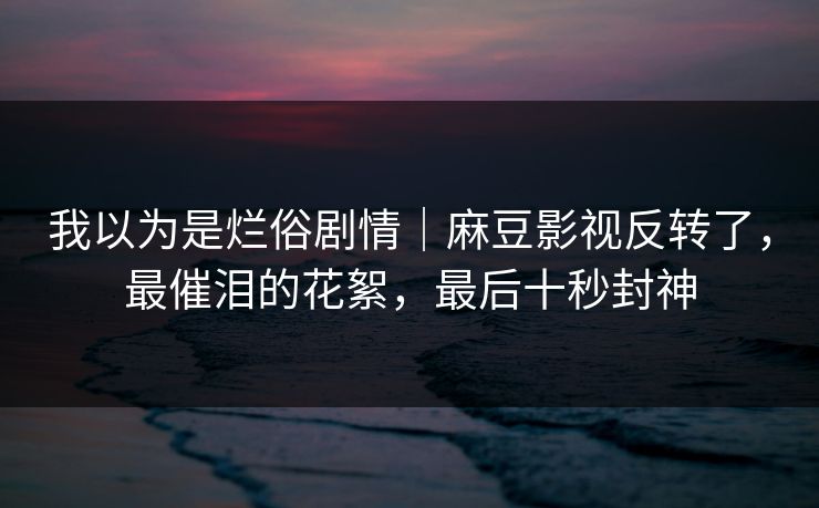 我以为是烂俗剧情｜麻豆影视反转了，最催泪的花絮，最后十秒封神