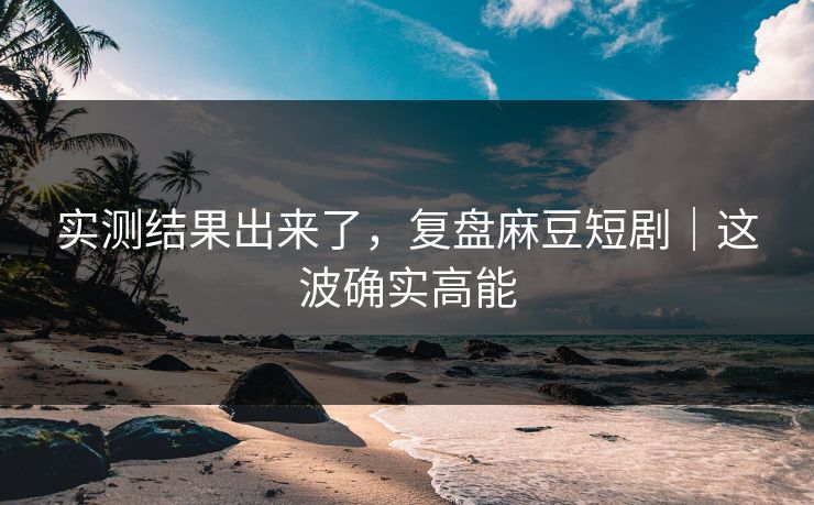 实测结果出来了，复盘麻豆短剧｜这波确实高能