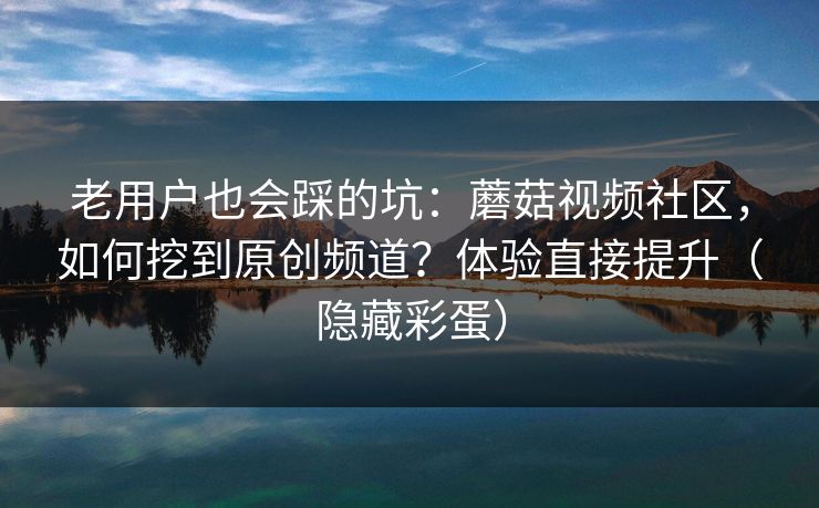 老用户也会踩的坑：蘑菇视频社区，如何挖到原创频道？体验直接提升（隐藏彩蛋）