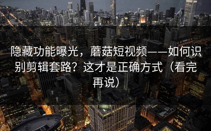 隐藏功能曝光，蘑菇短视频——如何识别剪辑套路？这才是正确方式（看完再说）