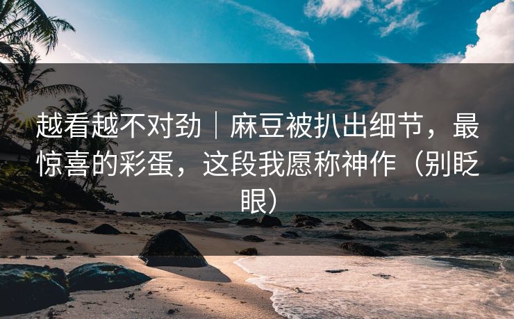 越看越不对劲｜麻豆被扒出细节，最惊喜的彩蛋，这段我愿称神作（别眨眼）
