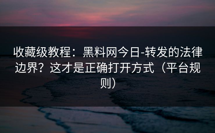 收藏级教程：黑料网今日-转发的法律边界？这才是正确打开方式（平台规则）