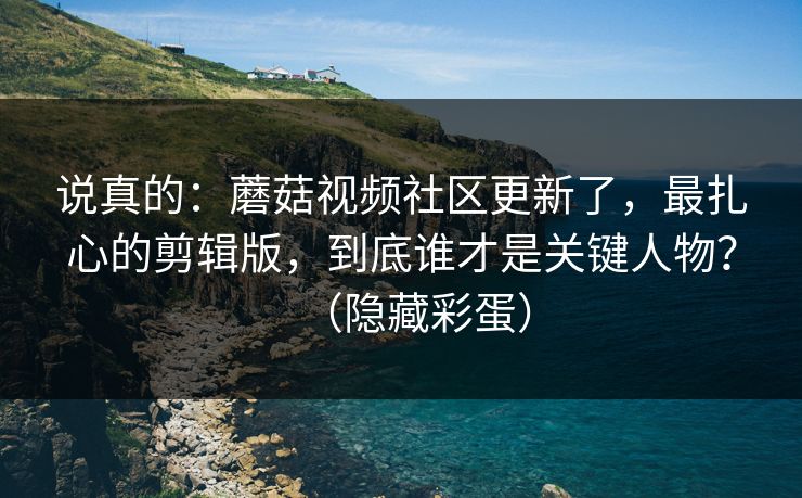 说真的：蘑菇视频社区更新了，最扎心的剪辑版，到底谁才是关键人物？（隐藏彩蛋）