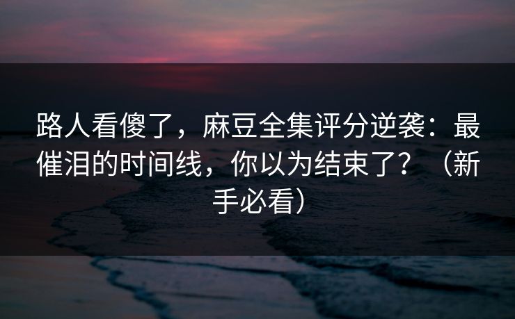 路人看傻了，麻豆全集评分逆袭：最催泪的时间线，你以为结束了？（新手必看）