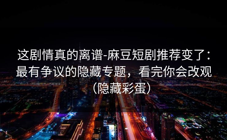 这剧情真的离谱-麻豆短剧推荐变了：最有争议的隐藏专题，看完你会改观（隐藏彩蛋）