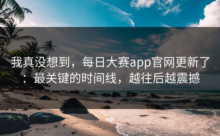 我真没想到，每日大赛app官网更新了：最关键的时间线，越往后越震撼