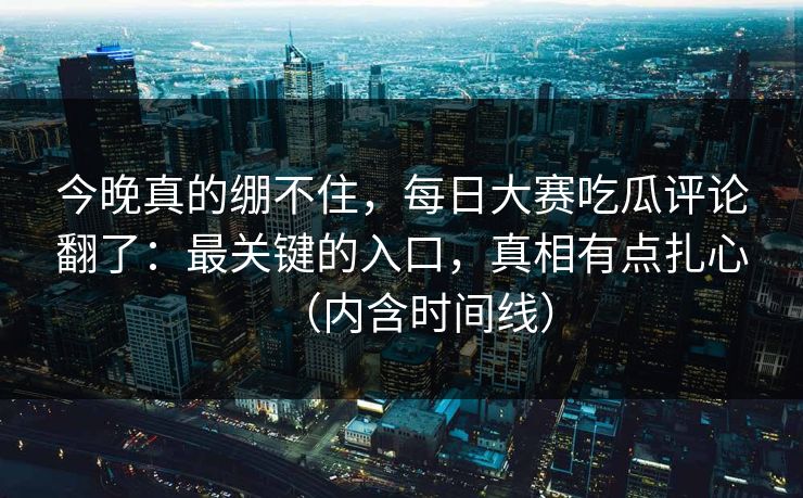 今晚真的绷不住，每日大赛吃瓜评论翻了：最关键的入口，真相有点扎心（内含时间线）