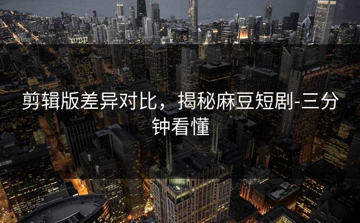 剪辑版差异对比，揭秘麻豆短剧-三分钟看懂