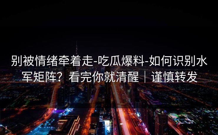 别被情绪牵着走-吃瓜爆料-如何识别水军矩阵？看完你就清醒｜谨慎转发