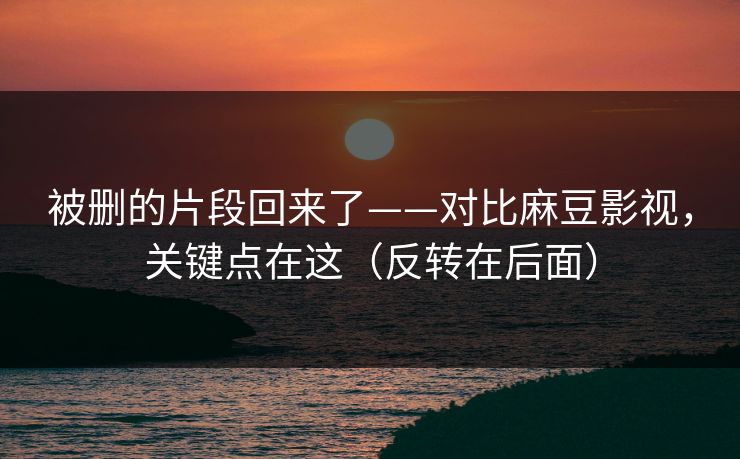 被删的片段回来了——对比麻豆影视，关键点在这（反转在后面）