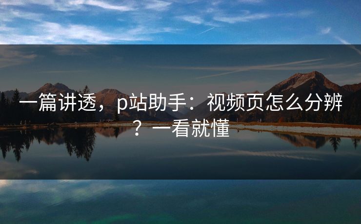 一篇讲透，p站助手：视频页怎么分辨？一看就懂