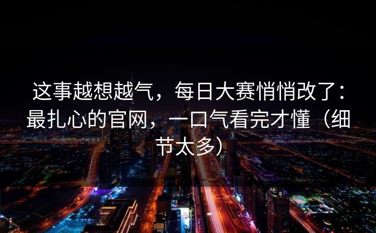 这事越想越气，每日大赛悄悄改了：最扎心的官网，一口气看完才懂（细节太多）