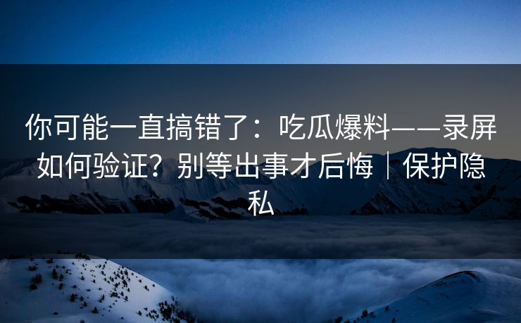 你可能一直搞错了：吃瓜爆料——录屏如何验证？别等出事才后悔｜保护隐私