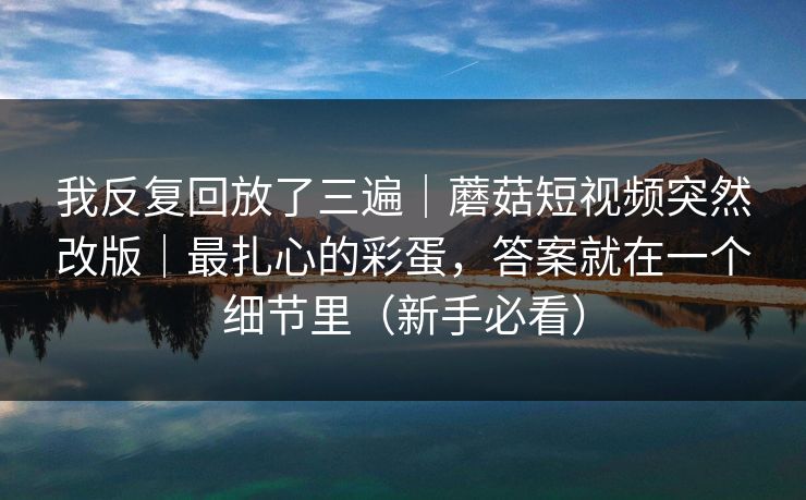 我反复回放了三遍｜蘑菇短视频突然改版｜最扎心的彩蛋，答案就在一个细节里（新手必看）