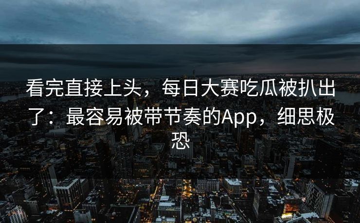 看完直接上头，每日大赛吃瓜被扒出了：最容易被带节奏的App，细思极恐