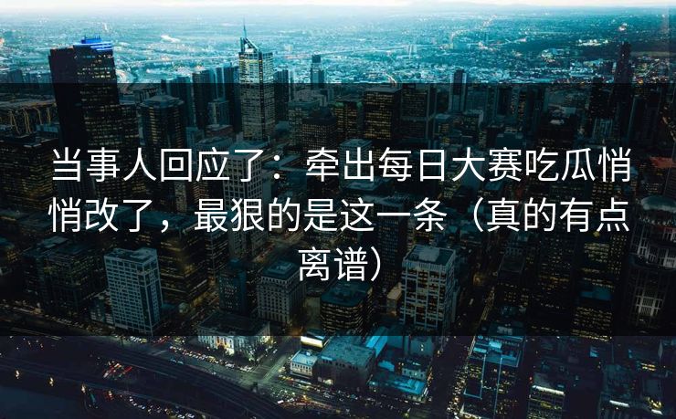 当事人回应了：牵出每日大赛吃瓜悄悄改了，最狠的是这一条（真的有点离谱）