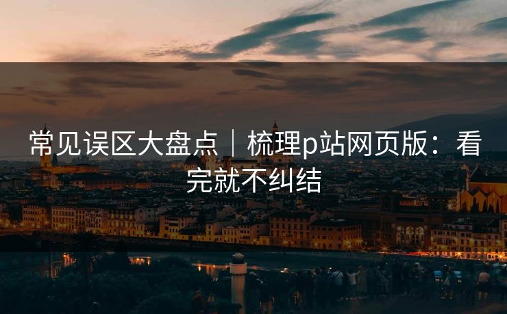常见误区大盘点｜梳理p站网页版：看完就不纠结