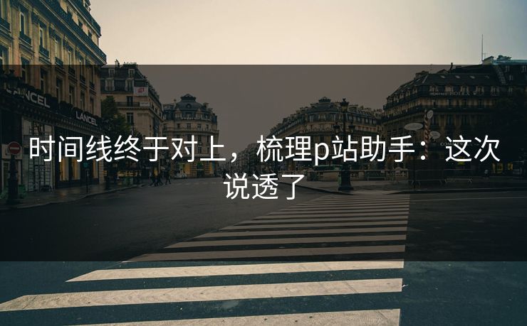 时间线终于对上，梳理p站助手：这次说透了