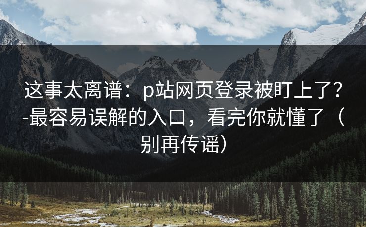 这事太离谱：p站网页登录被盯上了？-最容易误解的入口，看完你就懂了（别再传谣）
