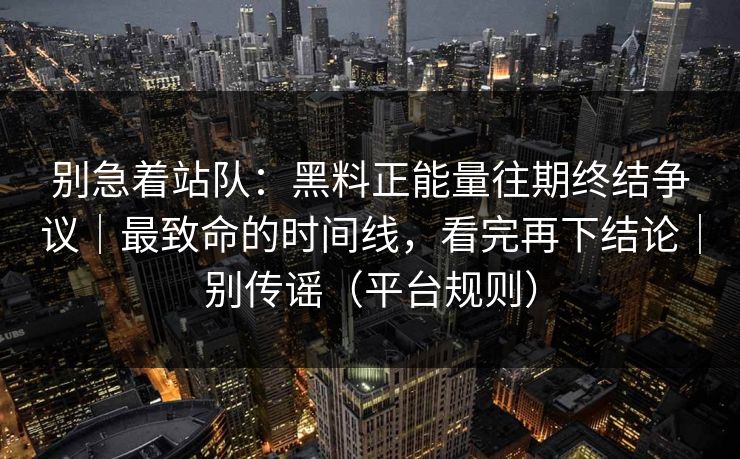 别急着站队：黑料正能量往期终结争议｜最致命的时间线，看完再下结论｜别传谣（平台规则）
