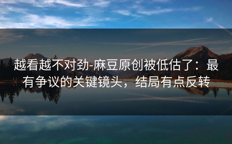 越看越不对劲-麻豆原创被低估了：最有争议的关键镜头，结局有点反转