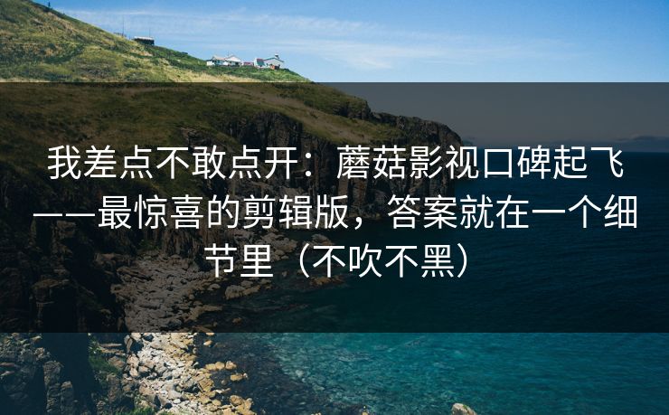 我差点不敢点开：蘑菇影视口碑起飞——最惊喜的剪辑版，答案就在一个细节里（不吹不黑）